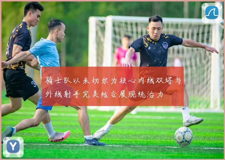 骑士队以米切尔为核心内线双塔与外线射手完美结合展现统治力