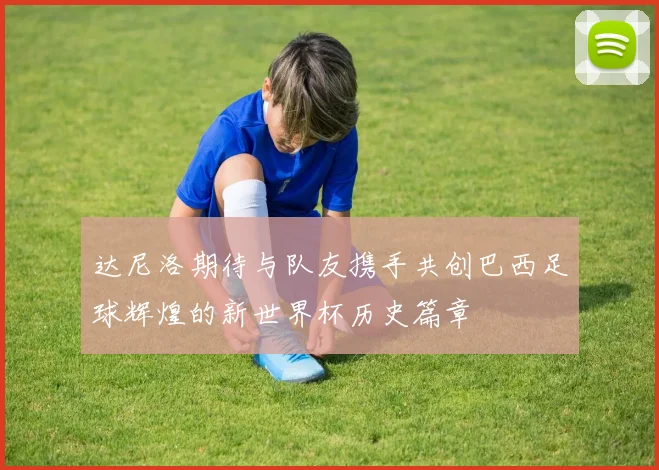达尼洛期待与队友携手共创巴西足球辉煌的新世界杯历史篇章