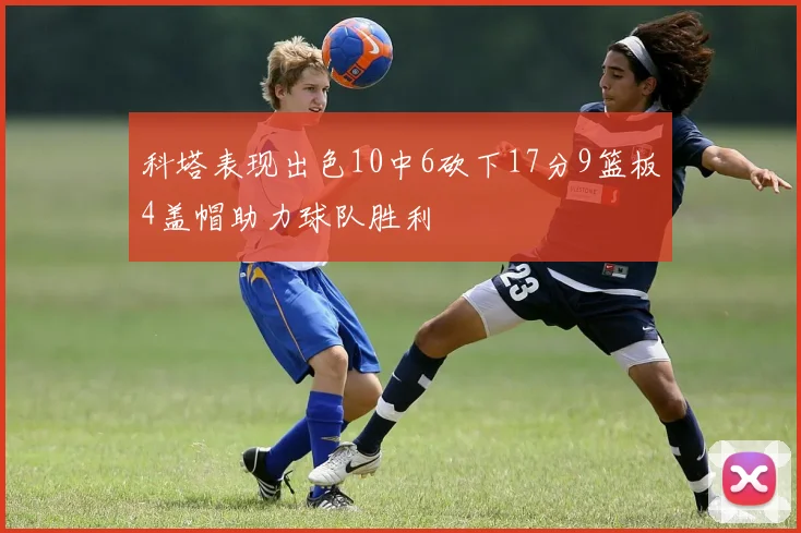 科塔表现出色10中6砍下17分9篮板4盖帽助力球队胜利