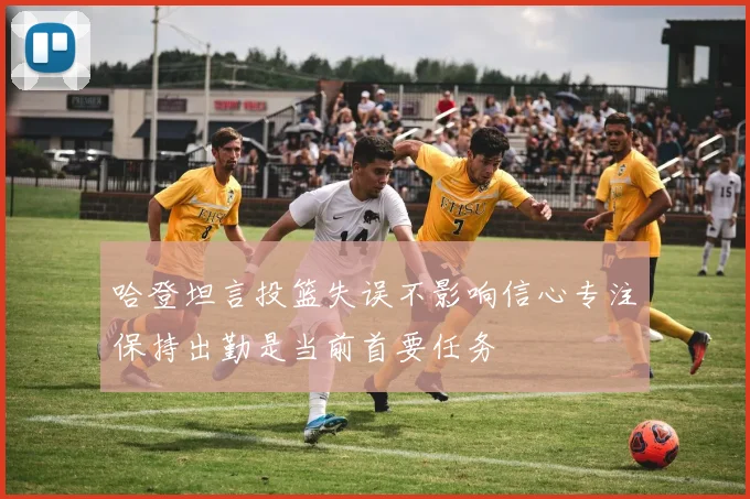 哈登坦言投篮失误不影响信心专注保持出勤是当前首要任务