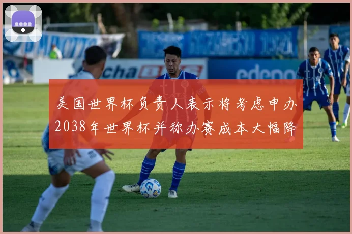 美国世界杯负责人表示将考虑申办2038年世界杯并称办赛成本大幅降低