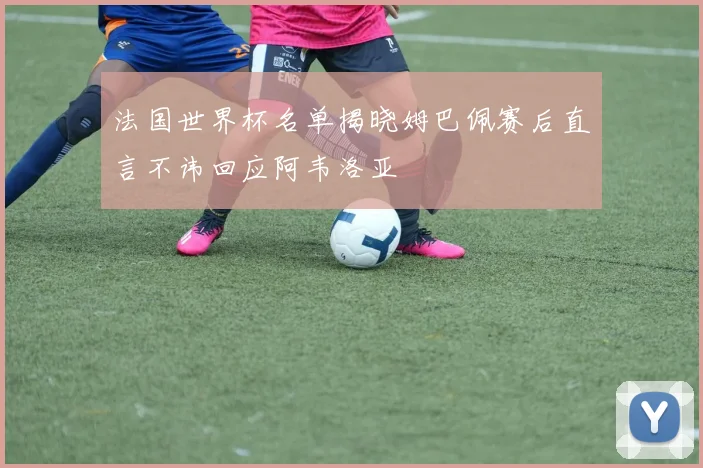 法国世界杯名单揭晓姆巴佩赛后直言不讳回应阿韦洛亚