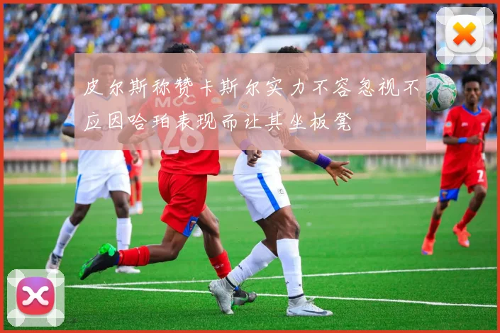 皮尔斯称赞卡斯尔实力不容忽视不应因哈珀表现而让其坐板凳