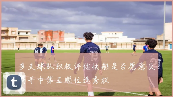 多支球队积极评估快船是否愿意交易手中第五顺位选秀权