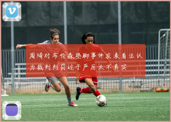 周琦对布伦森垫脚事件发表看法认为裁判判罚过于严厉太不真实