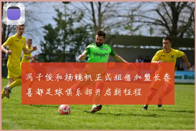 冯子俊和杨镜帆正式租借加盟长春喜都足球俱乐部开启新征程