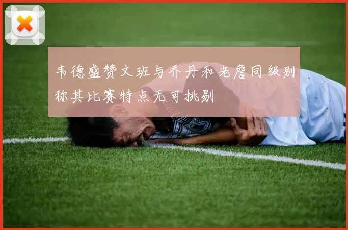 韦德盛赞文班与乔丹和老詹同级别称其比赛特点无可挑剔