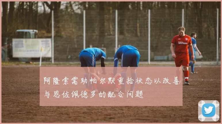 阿隆索需助帕尔默重拾状态以改善与恩佐佩德罗的配合问题