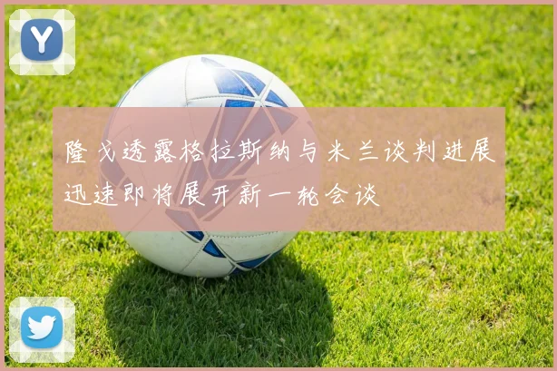 隆戈透露格拉斯纳与米兰谈判进展迅速即将展开新一轮会谈