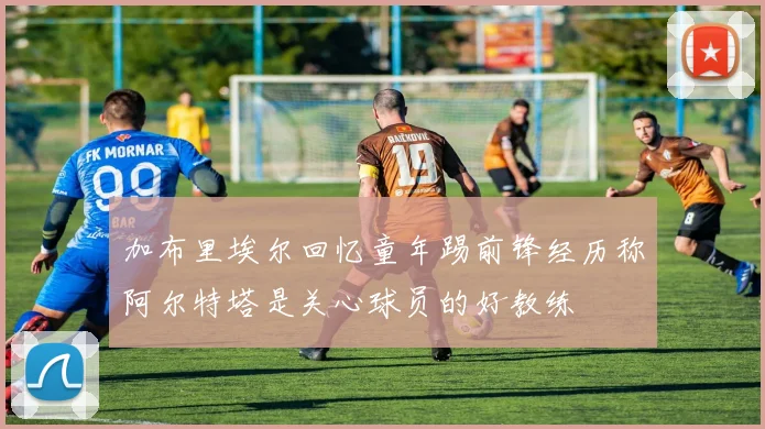 加布里埃尔回忆童年踢前锋经历称阿尔特塔是关心球员的好教练
