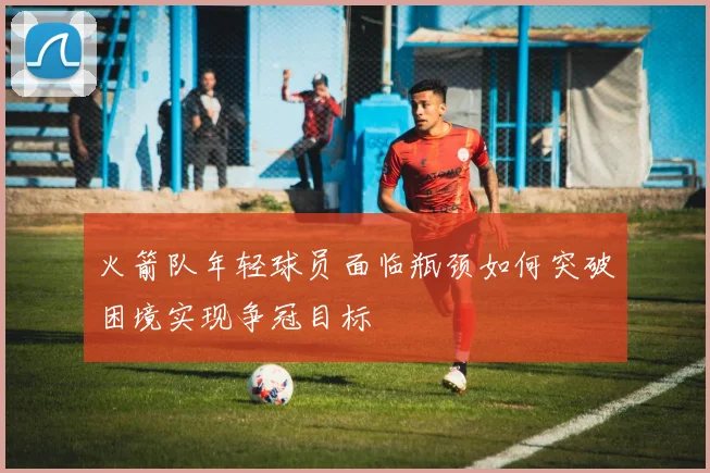 火箭队年轻球员面临瓶颈如何突破困境实现争冠目标