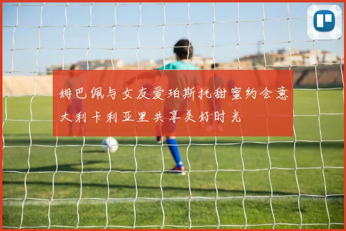 姆巴佩与女友爱珀斯托甜蜜约会意大利卡利亚里共享美好时光
