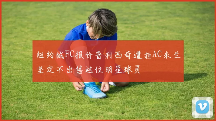 纽约城FC报价普利西奇遭拒AC米兰坚定不出售这位明星球员