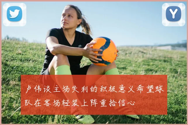 卢伟谈主场失利的积极意义希望球队在客场轻装上阵重拾信心