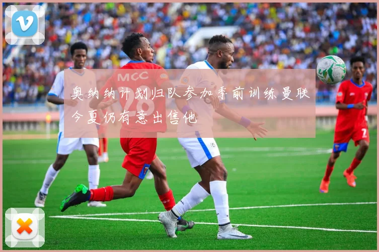 奥纳纳计划归队参加季前训练曼联今夏仍有意出售他