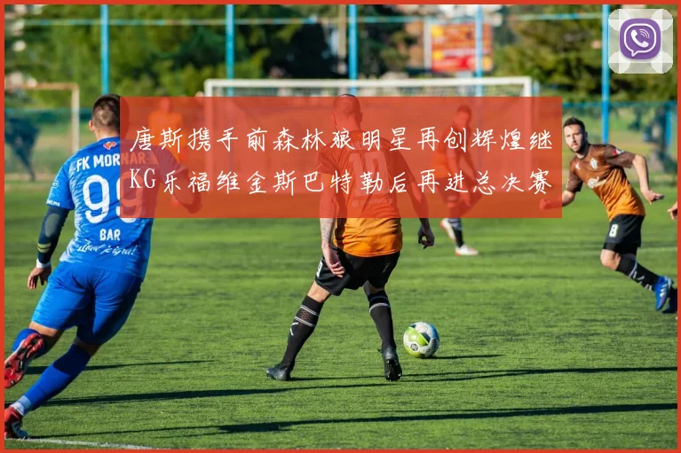 唐斯携手前森林狼明星再创辉煌继KG乐福维金斯巴特勒后再进总决赛