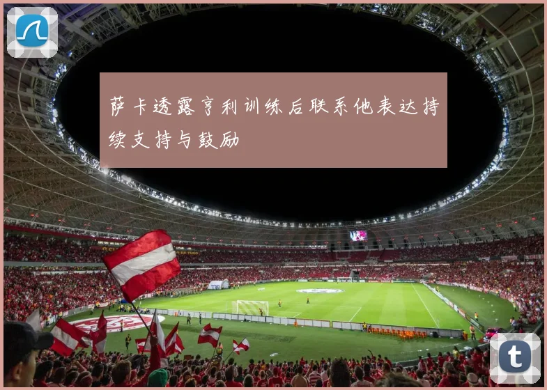 萨卡透露亨利训练后联系他表达持续支持与鼓励