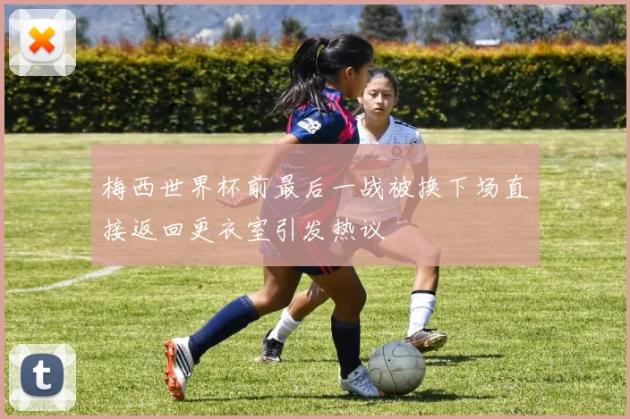 梅西世界杯前最后一战被换下场直接返回更衣室引发热议