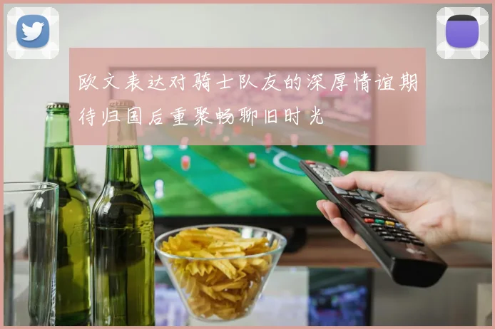 欧文表达对骑士队友的深厚情谊期待归国后重聚畅聊旧时光