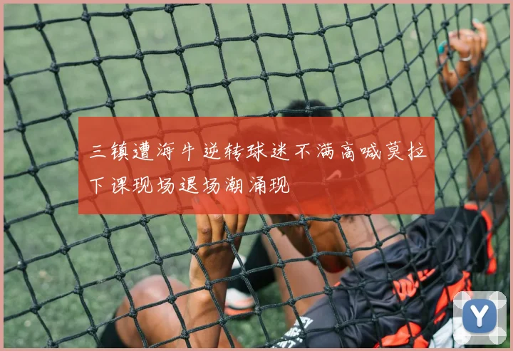 三镇遭海牛逆转球迷不满高喊莫拉下课现场退场潮涌现