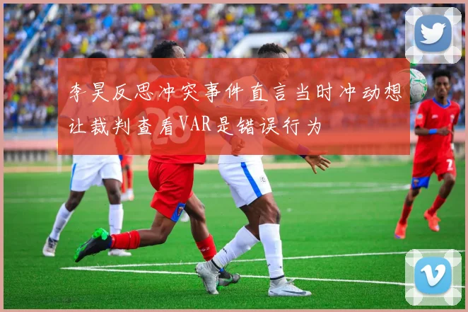 李昊反思冲突事件直言当时冲动想让裁判查看VAR是错误行为